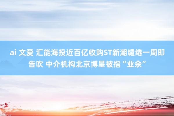 ai 文爱 汇能海投近百亿收购ST新潮缱绻一周即告吹 中介机构北京博星被指“业余”