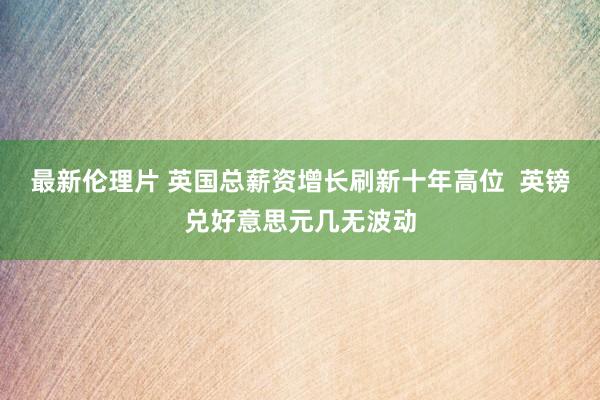 最新伦理片 英国总薪资增长刷新十年高位  英镑兑好意思元几无波动