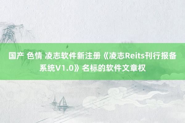 国产 色情 凌志软件新注册《凌志Reits刊行报备系统V1.0》名标的软件文章权