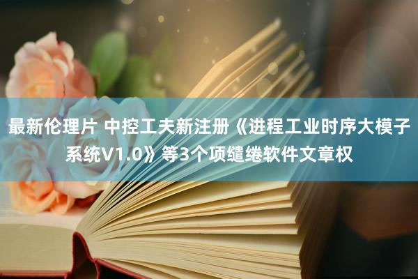 最新伦理片 中控工夫新注册《进程工业时序大模子系统V1.0》等3个项缱绻软件文章权