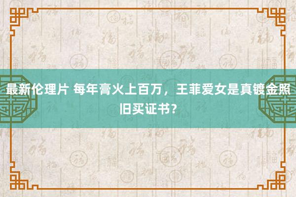 最新伦理片 每年膏火上百万，王菲爱女是真镀金照旧买证书？