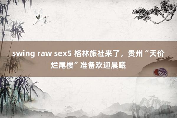 swing raw sex5 格林旅社来了，贵州“天价烂尾楼”准备欢迎晨曦