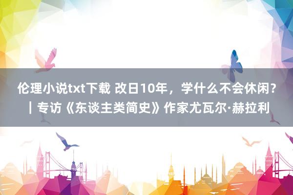 伦理小说txt下载 改日10年，学什么不会休闲？｜专访《东谈主类简史》作家尤瓦尔·赫拉利