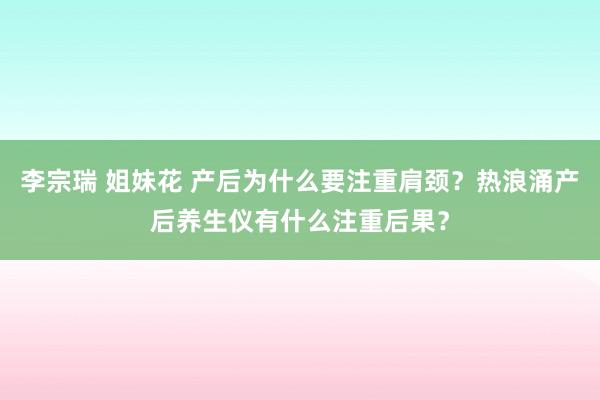 李宗瑞 姐妹花 产后为什么要注重肩颈？热浪涌产后养生仪有什么注重后果？