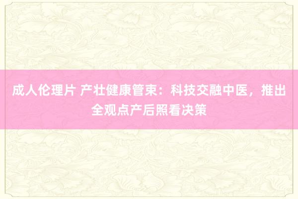 成人伦理片 产壮健康管束：科技交融中医，推出全观点产后照看决策