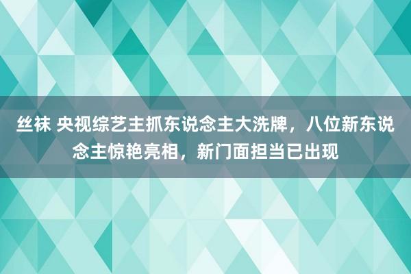 丝袜 央视综艺主抓东说念主大洗牌，八位新东说念主惊艳亮相，新门面担当已出现