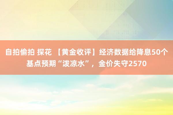 自拍偷拍 探花 【黄金收评】经济数据给降息50个基点预期“泼凉水”，金价失守2570