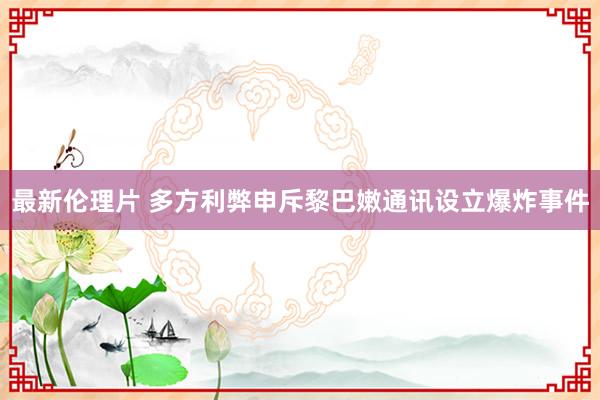 最新伦理片 多方利弊申斥黎巴嫩通讯设立爆炸事件