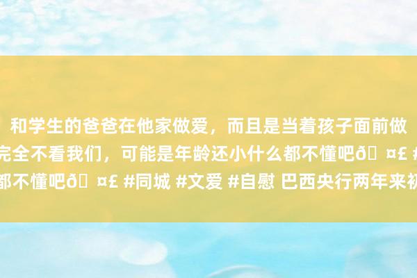 和学生的爸爸在他家做爱，而且是当着孩子面前做爱，太刺激了，孩子完全不看我们，可能是年龄还小什么都不懂吧🤣 #同城 #文爱 #自慰 巴西央行两年来初次加息