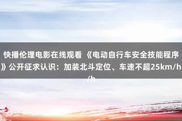 快播伦理电影在线观看 《电动自行车安全技能程序》公开征求认识：加装北斗定位、车速不超25km/h