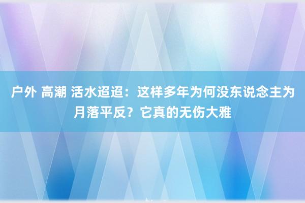 户外 高潮 活水迢迢：这样多年为何没东说念主为月落平反？它真的无伤大雅