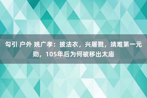 勾引 户外 姚广孝：披法衣，兴屠戮，靖难第一元勋，105年后为何被移出太庙