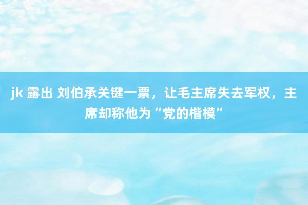 jk 露出 刘伯承关键一票，让毛主席失去军权，主席却称他为“党的楷模”