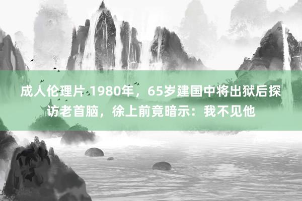 成人伦理片 1980年，65岁建国中将出狱后探访老首脑，徐上前竟暗示：我不见他