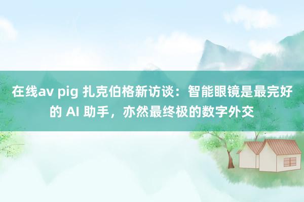 在线av pig 扎克伯格新访谈：智能眼镜是最完好的 AI 助手，亦然最终极的数字外交