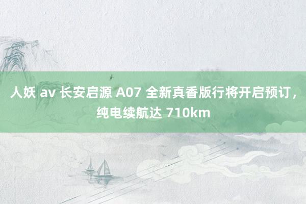 人妖 av 长安启源 A07 全新真香版行将开启预订，纯电续航达 710km