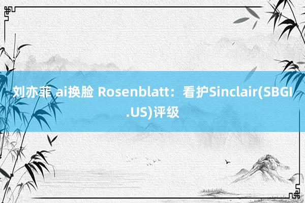 刘亦菲 ai换脸 Rosenblatt：看护Sinclair(SBGI.US)评级