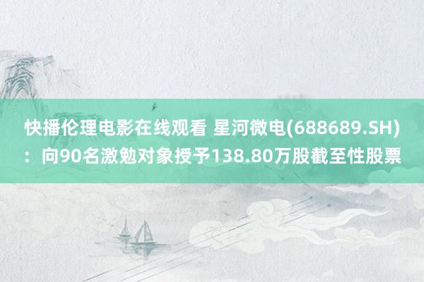 快播伦理电影在线观看 星河微电(688689.SH)：向90名激勉对象授予138.80万股截至性股票