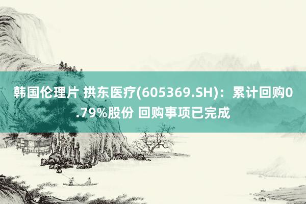 韩国伦理片 拱东医疗(605369.SH)：累计回购0.79%股份 回购事项已完成