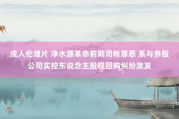 成人伦理片 净水源革命前期司帐罪恶 系与参股公司实控东说念主股权回购纠纷激发