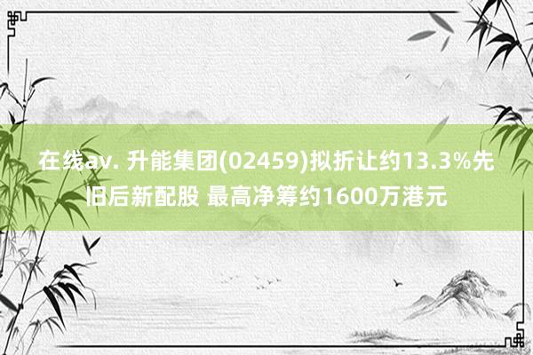 在线av. 升能集团(02459)拟折让约13.3%先旧后新配股 最高净筹约1600万港元