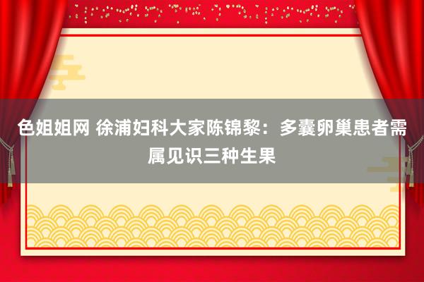 色姐姐网 徐浦妇科大家陈锦黎：多囊卵巢患者需属见识三种生果