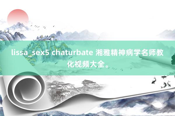 lissa_sex5 chaturbate 湘雅精神病学名师教化视频大全。