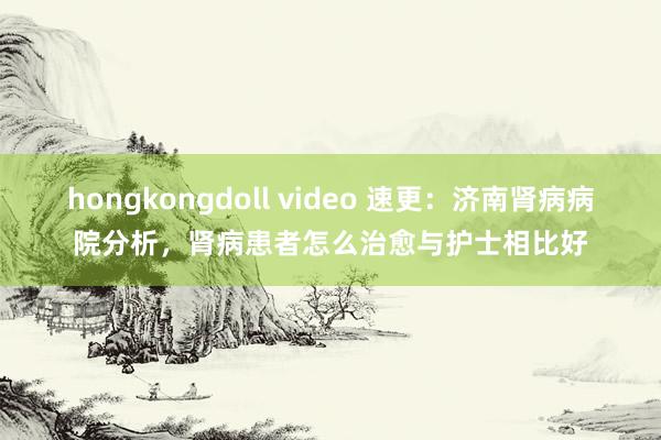 hongkongdoll video 速更：济南肾病病院分析，肾病患者怎么治愈与护士相比好