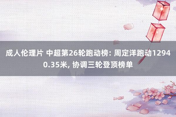 成人伦理片 中超第26轮跑动榜: 周定洋跑动12940.35米, 协调三轮登顶榜单