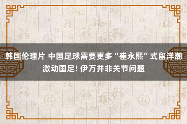 韩国伦理片 中国足球需要更多“崔永熙”式留洋潮激动国足! 伊万并非关节问题