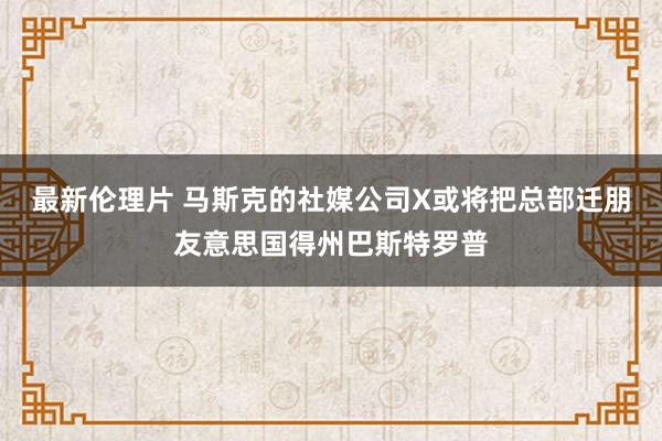 最新伦理片 马斯克的社媒公司X或将把总部迁朋友意思国得州巴斯特罗普