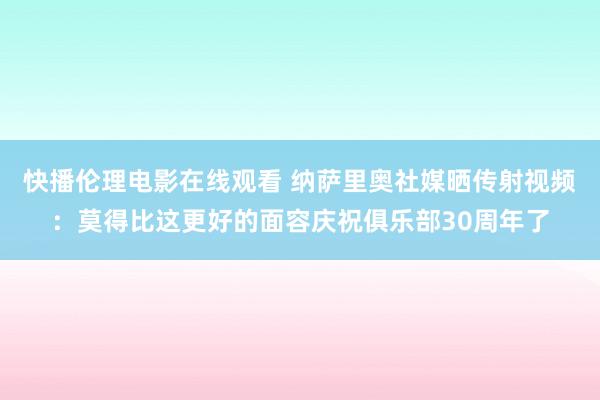 快播伦理电影在线观看 纳萨里奥社媒晒传射视频：莫得比这更好的面容庆祝俱乐部30周年了