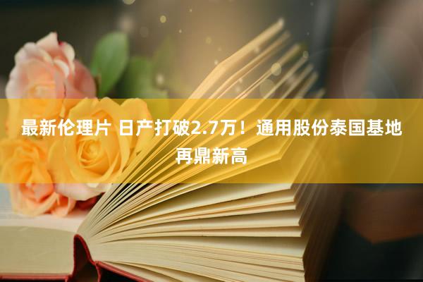 最新伦理片 日产打破2.7万！通用股份泰国基地再鼎新高