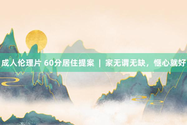 成人伦理片 60分居住提案  |  家无谓无缺，惬心就好