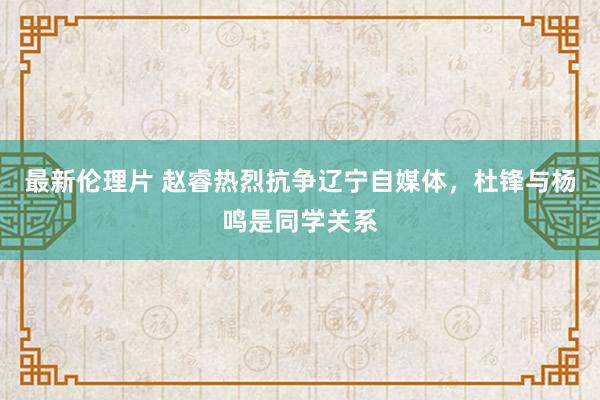 最新伦理片 赵睿热烈抗争辽宁自媒体，杜锋与杨鸣是同学关系