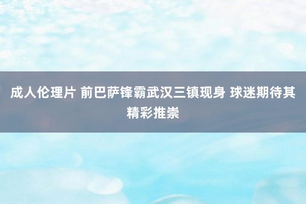 成人伦理片 前巴萨锋霸武汉三镇现身 球迷期待其精彩推崇