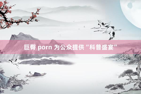 巨臀 porn 为公众提供“科普盛宴”