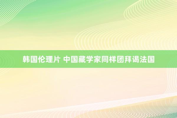 韩国伦理片 中国藏学家同样团拜谒法国