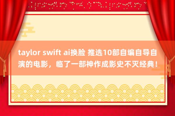 taylor swift ai换脸 推选10部自编自导自演的电影，临了一部神作成影史不灭经典！