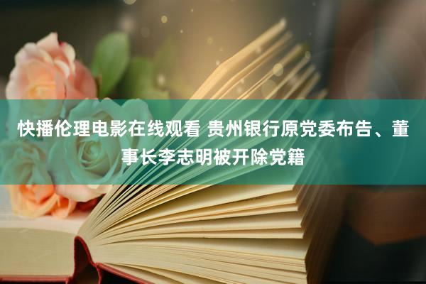 快播伦理电影在线观看 贵州银行原党委布告、董事长李志明被开除党籍