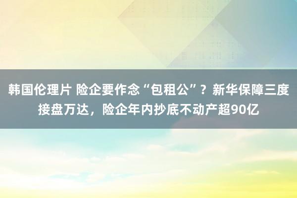 韩国伦理片 险企要作念“包租公”？新华保障三度接盘万达，险企年内抄底不动产超90亿