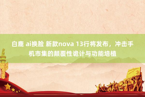 白鹿 ai换脸 新款nova 13行将发布，冲击手机市集的颠覆性诡计与功能培植