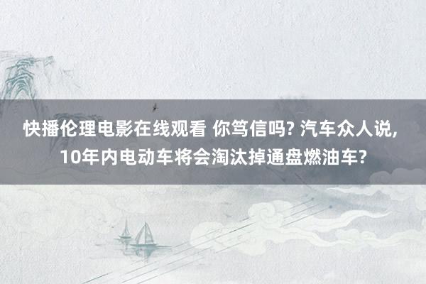 快播伦理电影在线观看 你笃信吗? 汽车众人说, 10年内电动车将会淘汰掉通盘燃油车?