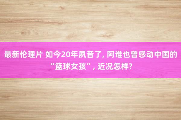 最新伦理片 如今20年夙昔了， 阿谁也曾感动中国的“篮球女孩”， 近况怎样?