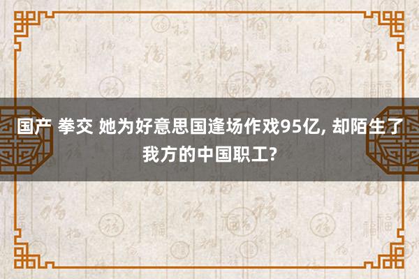 国产 拳交 她为好意思国逢场作戏95亿， 却陌生了我方的中国职工?