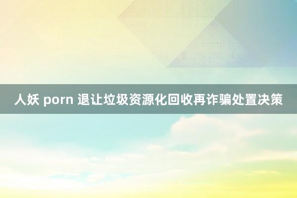 人妖 porn 退让垃圾资源化回收再诈骗处置决策