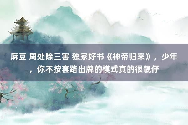 麻豆 周处除三害 独家好书《神帝归来》，少年，你不按套路出牌的模式真的很靓仔