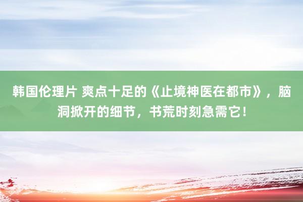 韩国伦理片 爽点十足的《止境神医在都市》，脑洞掀开的细节，书荒时刻急需它！