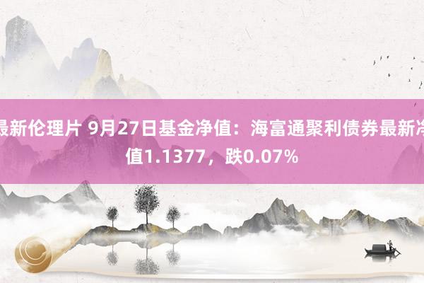 最新伦理片 9月27日基金净值：海富通聚利债券最新净值1.1377，跌0.07%