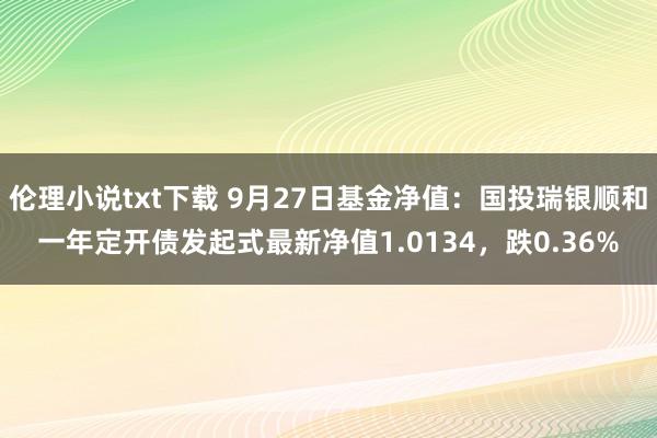 伦理小说txt下载 9月27日基金净值：国投瑞银顺和一年定开债发起式最新净值1.0134，跌0.36%